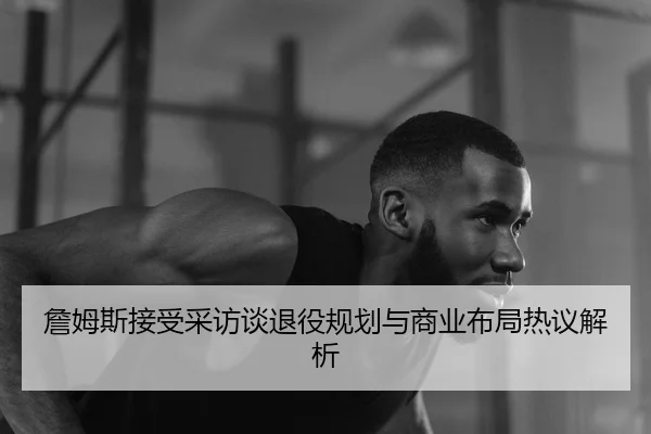 詹姆斯接受采访谈退役规划与商业布局热议解析